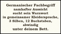 Rätsel: Germanischer Fachbegriff namhafter Aussicht sucht sein Warnwort in gemeinsamer Kleidersprache, 3 Silben, 12 Buchstaben, abwindig unter deinem Bett.